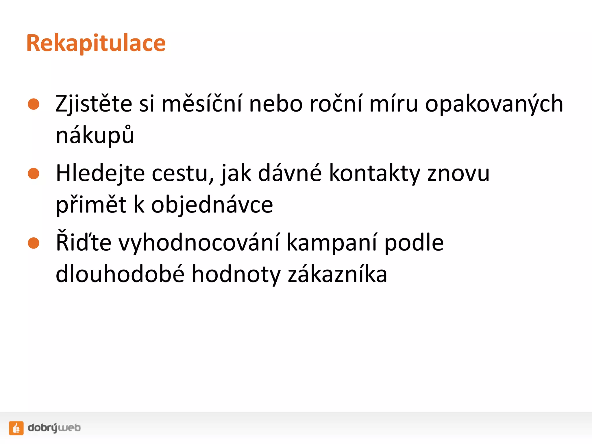 Rekapitulace
● Zjistěte si měsíční nebo roční míru opakovaných
nákupů
● Hledejte cestu, jak dávné kontakty znovu
přimět k objednávce
● Řiďte vyhodnocování kampaní podle
dlouhodobé hodnoty zákazníka

 