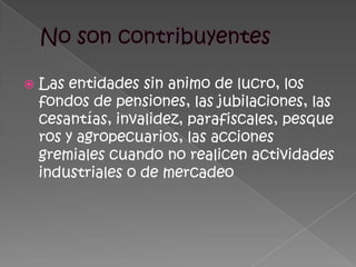 No son contribuyentesLas entidades sin animo de lucro, los fondos de pensiones, las jubilaciones, las cesantías, invalidez, parafiscales, pesqueros y agropecuarios, las acciones gremiales cuando no realicen actividades industriales o de mercadeo