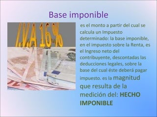 Base imponible es el monto a partir del cual se calcula un Impuesto determinado: la base imponible, en el impuesto sobre la Renta, es el Ingreso neto del contribuyente, descontadas las deducciones legales, sobre la base del cual éste deberá pagar impuesto. es la magnitud que resulta de la medición del: HECHO IMPONIBLE