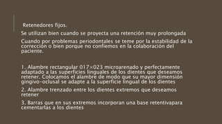 Retenedores fijos.
Se utilizan bien cuando se proyecta una retención muy prolongada
Cuando por problemas periodontales se teme por la estabilidad de la
corrección o bien porque no confiemos en la colaboración del
paciente.
1. Alambre rectangular 017×023 microarenado y perfectamente
adaptado a las superficies linguales de los dientes que deseamos
retener. Colocamos el alambre de modo que su mayor dimensión
gingivo-oclusal se adapte a la superficie lingual de los dientes
2. Alambre trenzado entre los dientes extremos que deseamos
retener
3. Barras que en sus extremos incorporan una base retentivapara
cementarlas a los dientes
 