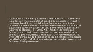 Los factores musculares que afectan a la estabilidad: 1. musculatura
labial tensa 2. musculatura labial apacible 3. interposición lingual 4.
respirador bucal 5. succión del pulgar Recomienda: «comienza
teniendo el final en mente». La contención es tan importante como el
tratamiento activo. 10. Zachrisson (21) afirmó «mira los dientes, no
los arcos de alambre». 11. Storey A.T. (23) dice: «la estabilidad
fucional, es un criterio usado para evaluar una causa de disfunción
potencial o presunta, debida a mala adaptación neuromuscular». 12.
Little (24): afirmó que la disminución de las dimensiones de la arcada
mandibular en las maloclusiones tratadas y no tratadas parece ser un
fenómeno fisiológico normal
 