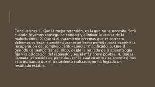 Conclusiones 1. Que la mejor retención, es la que no se necesita. Será
cuando hayamos conseguido conocer y eliminar la «causa de la
maloclusión». 2. Que si el tratamiento creemos que es correcto,
debemos colocar retención durante un breve periodo, para permitir la
recuperación del complejo dento-alveolar modificado. 3. Que el
periodo de tiempo transcurrido, desde la retirada de la aparatología
fija y la colocación del retenedor, sea el más breve posible. 4. Que la
llamada «retención de por vida», (en lo cual nosotros no creemos) nos
está indicando que el tratamiento realizado, no ha logrado un
resultado estable.
 