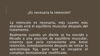 ¿Es necesaria la retención?
La retención es necesaria, más cuanto más
alterado está el equilibrio muscular después del
tratamiento.
Realmente cuando un diente se ha movido y
llevado a una posición de equilibrio muscular,
creemos que sería conveniente una breve
retención, inmediatamente después de retirar la
aparatología fija, para que se recupere el
complejo dentoalveolar modificado.
 