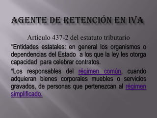 AGENTE DE RETENCIÓN EN IVAArtículo 437-2 del estatuto tributario*Entidades estatales: en general los organismos o dependencias del Estado  a los que la ley les otorga capacidad  para celebrar contratos.*Los responsables del régimen común, cuando adquieran bienes corporales muebles o servicios gravados, de personas que pertenezcan al régimen simplificado.