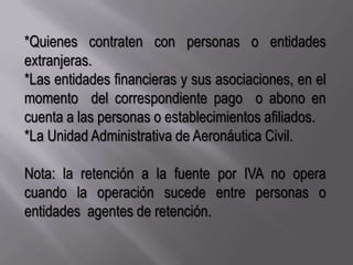 *Quienes contraten con personas o entidades extranjeras.*Las entidades financieras y sus asociaciones, en el momento  del correspondiente pago  o abono en cuenta a las personas o establecimientos afiliados.*La Unidad Administrativa de Aeronáutica Civil.Nota: la retención a la fuente por IVA no opera cuando la operación sucede entre personas o entidades  agentes de retención.