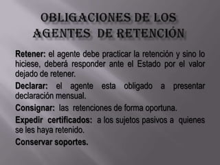 Obligaciones de los agentes  de retenciónRetener: el agente debe practicar la retención y sino lo hiciese, deberá responder ante el Estado por el valor dejado de retener.Declarar: el agente esta obligado a presentar  declaración mensual.Consignar:  las  retenciones de forma oportuna.Expedir  certificados:  a los sujetos pasivos a  quienes  se les haya retenido.   Conservar soportes.