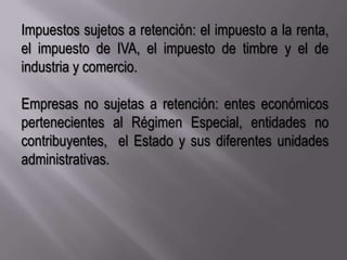 Impuestos sujetos a retención: el impuesto a la renta, el impuesto de IVA, el impuesto de timbre y el de industria y comercio.Empresas no sujetas a retención: entes económicos pertenecientes al Régimen Especial, entidades no contribuyentes,  el Estado y sus diferentes unidades administrativas.