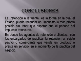 ConclusionesLa  retención a la fuente  es la forma en la cual el Estado  puede recaudar un  impuesto lo mas pronto posible sin tener que esperar que el periodo del impuesto transcurra.En donde los agentes de retención o clientes,  son los encargados de practicar la retención al sujeto pasivo o comerciante que vende un producto o presta un servicio, en el momento de la practica del negocio.