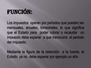 Función:Los impuestos  operan por periodos que pueden ser mensuales, anuales, bimestrales, lo que significa  que el Estado para  poder cobrar o recaudar  un impuesto debe esperar  a que transcurra  el periodo del impuesto.Mediante la figura de la retención  a la fuente, el Estado  ya no  debe esperar por ejemplo un año 