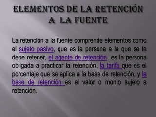 Elementos de la retención a  la fuenteLa retención a la fuente comprende elementos como el sujeto pasivo, que es la persona a la que se le debe retener, el agente de retención  es la persona obligada a practicar la retención, la tarifa que es el porcentaje que se aplica a la base de retención, y la base de retención es al valor o monto sujeto a retención.