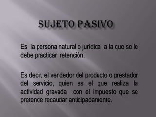 Sujeto pasivoEs  la persona natural o jurídica  a la que se le debe practicar  retención.Es decir, el vendedor del producto o prestador del servicio, quien es el que realiza la actividad gravada  con el impuesto que se pretende recaudar anticipadamente.
