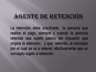 AGENTE DE RETENCIÓNLa retención debe practicarla  la persona que realice el pago, siempre y cuando la persona retenida sea sujeto pasivo del impuesto que origina la retención,  y que  además, el concepto por el cual se va a retener, efectivamente sea un concepto sujeto a retención.