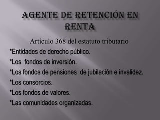 Agente de retención en rentaArtículo 368 del estatuto tributario*Entidades de derecho público.*Los  fondos de inversión.*Los fondos de pensiones  de jubilación e invalidez.*Los consorcios.*Los fondos de valores.*Las comunidades organizadas.