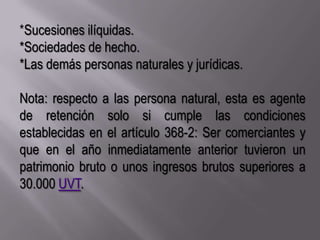 *Sucesiones ilíquidas.*Sociedades de hecho.*Las demás personas naturales y jurídicas.Nota: respecto a las persona natural, esta es agente de retención solo si cumple las condiciones establecidas en el artículo 368-2: Ser comerciantes y que en el año inmediatamente anterior tuvieron un patrimonio bruto o unos ingresos brutos superiores a  30.000 UVT.