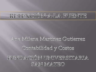 RETENCIÓN A LA FUENTE Ana Milena Martinez Gutierrez Contabilidad y Costos FUNDACIÓN UNIVERSITARIA SAN MATEO 