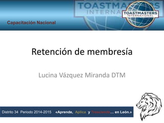 Retención de membresía
Lucina Vázquez Miranda DTM
Distrito 34 Periodo 2014-2015 «Aprende, Aplica y Trasciende… en León.»
Capacitación Nacional
 