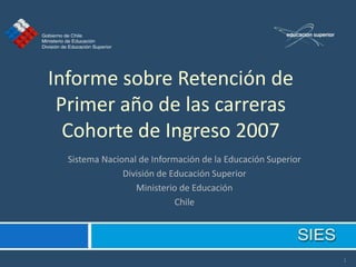 Informe sobre Retención de
 Primer año de las carreras
  Cohorte de Ingreso 2007
  Sistema Nacional de Información de la Educación Superior
               División de Educación Superior
                  Ministerio de Educación
                            Chile




                                                             1
 