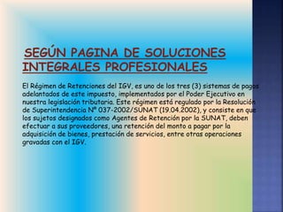 SEGÚN PAGINA DE SOLUCIONES
INTEGRALES PROFESIONALES
El Régimen de Retenciones del IGV, es uno de los tres (3) sistemas de pagos
adelantados de este impuesto, implementados por el Poder Ejecutivo en
nuestra legislación tributaria. Este régimen está regulado por la Resolución
de Superintendencia Nº 037-2002/SUNAT (19.04.2002), y consiste en que
los sujetos designados como Agentes de Retención por la SUNAT, deben
efectuar a sus proveedores, una retención del monto a pagar por la
adquisición de bienes, prestación de servicios, entre otras operaciones
gravadas con el IGV.
 
