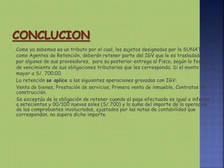 Como ya sabemos es un tributo por el cual, los sujetos designados por la SUNAT
como Agentes de Retención, deberán retener parte del IGV que le es trasladado
por algunos de sus proveedores, para su posterior entrega al Fisco, según la fecha
de vencimiento de sus obligaciones tributarias que les corresponda. Si el monto es
mayor a S/. 700.00.
La retención se aplica a las siguientes operaciones gravadas con IGV:
Venta de bienes, Prestación de servicios, Primera venta de inmueble, Contratos de
construcción.
Se exceptúa de la obligación de retener cuando el pago efectuado es igual o inferior
a setecientos y 00/100 nuevos soles (S/.700) y la suma del importe de la operación
de los comprobantes involucrados, ajustados por las notas de contabilidad que
correspondan, no supera dicho importe.
 