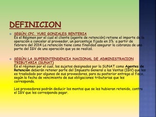  SEGÚN CPC. YURI GONZALES RENTERIA
Es el Régimen por el cual el cliente (agente de retención) retiene el importe de la
operación a cancelar al proveedor, un porcentaje fijado en 3% a partir de
febrero del 2014 La retención tiene como finalidad asegurar la cobranza de una
parte del IGV de una operación que ya se realizó.
 SEGÚN LA SUPERINTENDENCIA NACIONAL DE ADMINISTRACION
TRIBUTARIA (SUNAT)
Es el régimen por el cual, los sujetos designados por la SUNAT como Agentes de
Retención deberán retener parte del Impuesto General a las Ventas (IGV) que les
es trasladado por algunos de sus proveedores, para su posterior entrega al fisco,
según la fecha de vencimiento de sus obligaciones tributarias que les
corresponda.
Los proveedores podrán deducir los montos que se les hubieran retenido, contra
el IGV que les corresponda pagar.
 