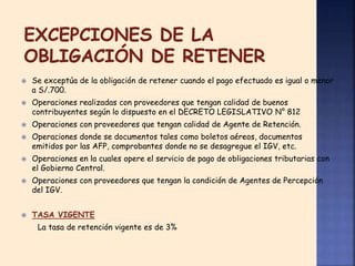  Se exceptúa de la obligación de retener cuando el pago efectuado es igual o menor
a S/.700.
 Operaciones realizadas con proveedores que tengan calidad de buenos
contribuyentes según lo dispuesto en el DECRETO LEGISLATIVO N° 812
 Operaciones con proveedores que tengan calidad de Agente de Retención.
 Operaciones donde se documentos tales como boletos aéreos, documentos
emitidos por las AFP, comprobantes donde no se desagregue el IGV, etc.
 Operaciones en la cuales opere el servicio de pago de obligaciones tributarias con
el Gobierno Central.
 Operaciones con proveedores que tengan la condición de Agentes de Percepción
del IGV.
 TASA VIGENTE
La tasa de retención vigente es de 3%
 