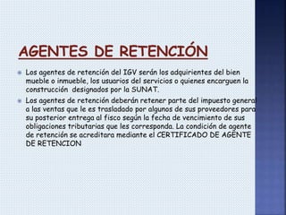  Los agentes de retención del IGV serán los adquirientes del bien
mueble o inmueble, los usuarios del servicios o quienes encarguen la
construcción designados por la SUNAT.
 Los agentes de retención deberán retener parte del impuesto general
a las ventas que le es trasladado por algunos de sus proveedores para
su posterior entrega al fisco según la fecha de vencimiento de sus
obligaciones tributarias que les corresponda. La condición de agente
de retención se acreditara mediante el CERTIFICADO DE AGENTE
DE RETENCION
 