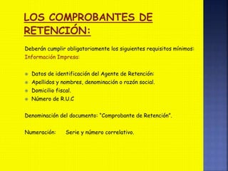 Deberán cumplir obligatoriamente los siguientes requisitos mínimos:
Información Impresa:
 Datos de identificación del Agente de Retención:
 Apellidos y nombres, denominación o razón social.
 Domicilio fiscal.
 Número de R.U.C
Denominación del documento: “Comprobante de Retención”.
Numeración: Serie y número correlativo.
LOS COMPROBANTES DE
RETENCIÓN:
 