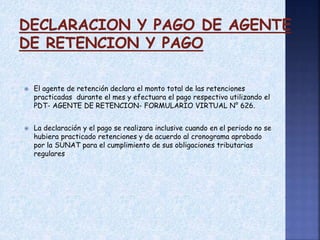  El agente de retención declara el monto total de las retenciones
practicadas durante el mes y efectuara el pago respectivo utilizando el
PDT- AGENTE DE RETENCION- FORMULARIO VIRTUAL N° 626.
 La declaración y el pago se realizara inclusive cuando en el periodo no se
hubiera practicado retenciones y de acuerdo al cronograma aprobado
por la SUNAT para el cumplimiento de sus obligaciones tributarias
regulares
 