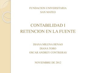 FUNDACION UNIVERSITARIA
SAN MATEO
CONTABILIDAD I
RETENCION EN LA FUENTE
DIANA MILENA HENAO
DIANA TORO
OSCAR ANDREY CONTRERAS
NOVIEMBRE DE 2012
 