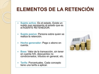 ELEMENTOS DE LA RETENCIÓN
 Sujeto activo: Es el estado. Existe un
sujeto que representa al estado que es
el AGENTE RETENEDOR.
 Sujeto pasivo: Persona sobre quien se
realiza la retención.
 Hecho generador: Pago o abono en
cuenta.
 Base: Valor de la transacción, sin tener
en cuenta IVA, descuentos no
condicionados, tributos en general, etc.
 Tarifa: Porcentuales. Cada concepto
tiene una tarifa a aplicar.
 