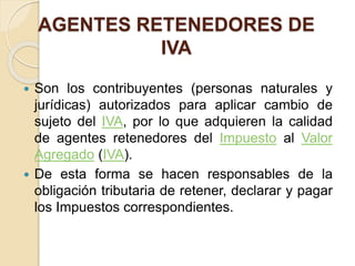 AGENTES RETENEDORES DE
IVA
 Son los contribuyentes (personas naturales y
jurídicas) autorizados para aplicar cambio de
sujeto del IVA, por lo que adquieren la calidad
de agentes retenedores del Impuesto al Valor
Agregado (IVA).
 De esta forma se hacen responsables de la
obligación tributaria de retener, declarar y pagar
los Impuestos correspondientes.
 