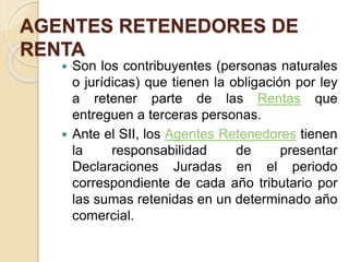 AGENTES RETENEDORES DE
RENTA
 Son los contribuyentes (personas naturales
o jurídicas) que tienen la obligación por ley
a retener parte de las Rentas que
entreguen a terceras personas.
 Ante el SII, los Agentes Retenedores tienen
la responsabilidad de presentar
Declaraciones Juradas en el periodo
correspondiente de cada año tributario por
las sumas retenidas en un determinado año
comercial.
 