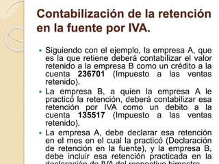 Contabilización de la retención
en la fuente por IVA.
 Siguiendo con el ejemplo, la empresa A, que
es la que retiene deberá contabilizar el valor
retenido a la empresa B como un crédito a la
cuenta 236701 (Impuesto a las ventas
retenido).
 La empresa B, a quien la empresa A le
practicó la retención, deberá contabilizar esa
retención por IVA como un debito a la
cuenta 135517 (Impuesto a las ventas
retenido).
 La empresa A, debe declarar esa retención
en el mes en el cual la practicó (Declaración
de retención en la fuente), y la empresa B,
debe incluir esa retención practicada en la
 