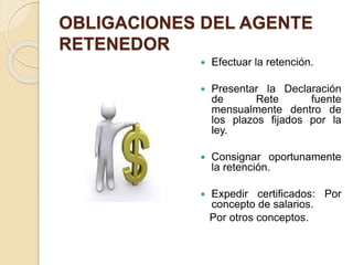 OBLIGACIONES DEL AGENTE
RETENEDOR
 Efectuar la retención.
 Presentar la Declaración
de Rete fuente
mensualmente dentro de
los plazos fijados por la
ley.
 Consignar oportunamente
la retención.
 Expedir certificados: Por
concepto de salarios.
Por otros conceptos.
 