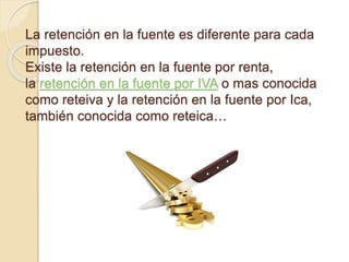 La retención en la fuente es diferente para cada
impuesto.
Existe la retención en la fuente por renta,
la retención en la fuente por IVA o mas conocida
como reteiva y la retención en la fuente por Ica,
también conocida como reteica…
 
