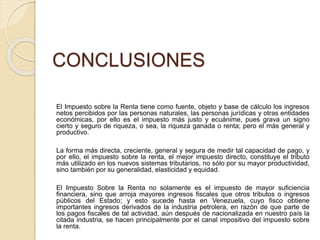 CONCLUSIONES
El Impuesto sobre la Renta tiene como fuente, objeto y base de cálculo los ingresos
netos percibidos por las personas naturales, las personas jurídicas y otras entidades
económicas, por ello es el impuesto más justo y ecuánime, pues grava un signo
cierto y seguro de riqueza, o sea, la riqueza ganada o renta; pero el más general y
productivo.
La forma más directa, creciente, general y segura de medir tal capacidad de pago, y
por ello, el impuesto sobre la renta, el mejor impuesto directo, constituye el tributo
más utilizado en los nuevos sistemas tributarios, no sólo por su mayor productividad,
sino también por su generalidad, elasticidad y equidad.
El Impuesto Sobre la Renta no solamente es el impuesto de mayor suficiencia
financiera, sino que arroja mayores ingresos fiscales que otros tributos o ingresos
públicos del Estado; y esto sucede hasta en Venezuela, cuyo fisco obtiene
importantes ingresos derivados de la industria petrolera, en razón de que parte de
los pagos fiscales de tal actividad, aún después de nacionalizada en nuestro país la
citada industria, se hacen principalmente por el canal impositivo del impuesto sobre
la renta.
 