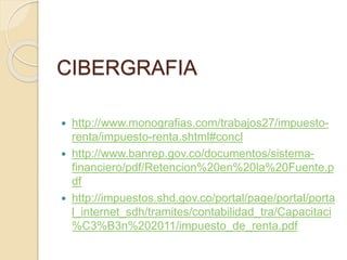 CIBERGRAFIA
 http://www.monografias.com/trabajos27/impuesto-
renta/impuesto-renta.shtml#concl
 http://www.banrep.gov.co/documentos/sistema-
financiero/pdf/Retencion%20en%20la%20Fuente.p
df
 http://impuestos.shd.gov.co/portal/page/portal/porta
l_internet_sdh/tramites/contabilidad_tra/Capacitaci
%C3%B3n%202011/impuesto_de_renta.pdf
 
