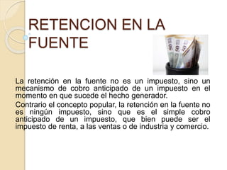 RETENCION EN LA
FUENTE
La retención en la fuente no es un impuesto, sino un
mecanismo de cobro anticipado de un impuesto en el
momento en que sucede el hecho generador.
Contrario el concepto popular, la retención en la fuente no
es ningún impuesto, sino que es el simple cobro
anticipado de un impuesto, que bien puede ser el
impuesto de renta, a las ventas o de industria y comercio.
 
