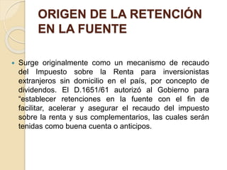 ORIGEN DE LA RETENCIÓN
EN LA FUENTE
 Surge originalmente como un mecanismo de recaudo
del Impuesto sobre la Renta para inversionistas
extranjeros sin domicilio en el país, por concepto de
dividendos. El D.1651/61 autorizó al Gobierno para
“establecer retenciones en la fuente con el fin de
facilitar, acelerar y asegurar el recaudo del impuesto
sobre la renta y sus complementarios, las cuales serán
tenidas como buena cuenta o anticipos.
 