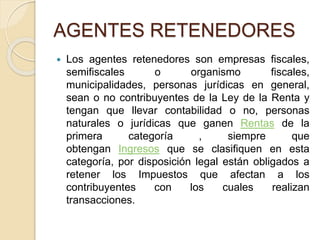 AGENTES RETENEDORES
 Los agentes retenedores son empresas fiscales,
semifiscales o organismo fiscales,
municipalidades, personas jurídicas en general,
sean o no contribuyentes de la Ley de la Renta y
tengan que llevar contabilidad o no, personas
naturales o jurídicas que ganen Rentas de la
primera categoría , siempre que
obtengan Ingresos que se clasifiquen en esta
categoría, por disposición legal están obligados a
retener los Impuestos que afectan a los
contribuyentes con los cuales realizan
transacciones.
 