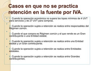 Casos en que no se practica
retención en la fuente por IVA.
 1. Cuando la operación económica no supera los topes mínimos de 4 UVT
para servicios y de 27 UVT para compras.

2. Cuando la operación sujeta a retención se realiza entre responsables del
Régimen común.

3. Cuando el que compra es Régimen común y el que vende es un Gran
contribuyente o una Entidad estatal.

4. Cuando la operación sujeta a retención se realiza entre una Entidad
estatal y un Gran contribuyente.

5. Cuando la operación sujeta a retención se realiza entre Entidades
estatales.

6. Cuando la operación sujeta a retención se realiza entre Grandes
contribuyentes.
 