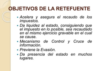 OBJETIVOS DE LA RETEFUENTE
 Acelera y asegura el recaudo de los
impuestos.
 Da liquidez al estado, consiguiendo que
el impuesto en lo posible, sea recaudado
en el mismo ejercicio gravable en el cual
se cause.
 Mecanismo de Control y Cruce de
información.
 Previene la Evasión.
 Da presencia del estado en muchos
lugares.
 