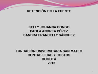 RETENCIÓN EN LA FUENTE



     KELLY JOHANNA CONGO
      PAOLA ANDREA PÉREZ
   SANDRA FRANCELLY SÁNCHEZ



FUNDACIÓN UNIVERSITARIA SAN MATEO
     CONTABILIDAD Y COSTOS
             BOGOTÁ
                2012

                                    1
 