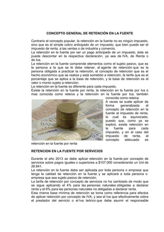 CONCEPTO GENERAL DE RETENCIÓN EN LA FUENTE
Contrario el concepto popular, la retención en la fuente no es ningún impuesto,
sino que es el simple cobro anticipado de un impuesto, que bien puede ser el
impuesto de renta, a las ventas o de industria y comercio.
La retención en la fuente por ser un pago anticipado de un impuesto, ésta se
puede descontar en la respectiva declaración, ya sea de IVA, de Renta o
de Ica.
La retención en la fuente comprende elementos como el sujeto pasivo, que es
la persona a la que se le debe retener, el agente de retención que es la
persona obligada a practicar la retención, el concepto de retención que es el
hecho económico que se realiza y está sometido a retención, la tarifa que es el
porcentaje que se aplica a la base de retención, y la base de retención es el
valor o monto sujeto a retención.
La retención en la fuente es diferente para cada impuesto.
Existe la retención en la fuente por renta, la retención en la fuente por Iva o
mas conocida como reteiva y la retención en la fuente por Ica, también
conocida como reteica
A veces se suele aplicar de
forma generalizada el
concepto de retención en la
fuente al impuesto de renta,
lo cual es equivocado,
puesto que, como ya se
explicó, existe retención en
la fuente para cada
impuesto, y en el caso del
impuesto de renta, el
concepto adecuado es
retención en la fuente por renta
RETENCION EN LA FUENTE POR SERVICIOS
Durante el año 2013 se debe aplicar retención en la fuente por concepto de
servicios sobre pagos iguales o superiores a $107.000 considerando un Uvt de
26.841.
La retención en la fuente debe ser aplicada por toda persona o empresa que
tenga la calidad de retención en la fuente y se aplicará a toda persona o
empresa que sea sujeto pasivo de retención.
La tarifa de retención por concepto de servicios no ha cambiado de modo que
se sigue aplicando el 4% para las personas naturales obligadas a declarar
renta y el 6% para las personas naturales no obligadas a declarar renta.
Esta misma base mínima de retención se toma como referencia para efectos
de aplicar retención por concepto de IVA, y sea el Iva que efectivamente cobra
el prestador del servicio o el Iva teórico que debe asumir el responsable
 