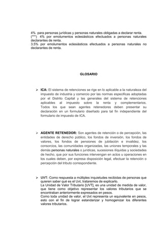 4% para personas jurídicas y personas naturales obligadas a declarar renta.
(***) 4% por emolumentos eclesiásticos efectuados a personas naturales
declarantes de renta.
3.5% por emolumentos eclesiásticos efectuados a personas naturales no
declarantes de renta.
GLOSARIO
 ICA: El sistema de retenciones se rige en lo aplicable a la naturaleza del
impuesto de industria y comercio por las normas especificas adoptadas
por el Distrito Capital y las generales del sistema de retenciones
aplicables al impuesto sobre la renta y complementarios.
Todos los que sean agentes retenedores deben presentar su
declaración en un formulario diseñado para tal fin independiente del
formulario de impuesto de ICA.
 AGENTE RETENEDOR: Son agentes de retención o de percepción, las
entidades de derecho público, los fondos de inversión, los fondos de
valores, los fondos de pensiones de jubilación e invalidez, los
consorcios, las comunidades organizadas, las uniones temporales y las
demás personas naturales o jurídicas, sucesiones ilíquidas y sociedades
de hecho, que por sus funciones intervengan en actos u operaciones en
los cuales deben, por expresa disposición legal, efectuar la retención o
percepción del tributo correspondiente.
 UVT: Como respuesta a múltiples inquietudes recibidas de personas que
quieren saber qué es el Uvt, trataremos de explicarlo.
La Unidad de Valor Tributario [UVT], es una unidad de medida de valor,
que tiene como objetivo representar los valores tributarios que se
encontraban anteriormente expresados en pesos.
Como toda unidad de valor, el Uvt representa un equivalente en pesos,
esto con el fin de lograr estandarizar y homogenizar los diferentes
valores tributarios.
 