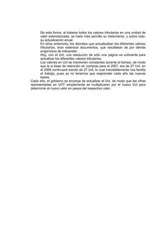 De esta forma, al tratarse todos los valores tributarios en una unidad de
valor estandarizada, se hace más sencillo su tratamiento, y sobre todo,
su actualización anual.
En años anteriores, los decretos que actualizaban los diferentes valores
tributarios, eran extensos documentos, que resultaban de por demás
engorrosos de interpretar.
Hoy, con el Uvt, una resolución de sólo una página es suficiente para
actualizar los diferentes valores tributarios.
Los valores en Uvt se mantienen constantes durante el tiempo, de modo
que la si base de retención en compras para el 2007, era de 27 Uvt, en
el 2008 continuará siendo de 27 Uvt, lo cual indudablemente nos facilita
el trabajo, pues ya no tenemos que reaprender cada año las nuevas
bases.
Cada año, el gobierno se encarga de actualizar el Uvt, de modo que las cifras
representadas en UVT simplemente se multiplicaran por el nuevo Uvt para
determinar el nuevo valor en pesos del respectivo valor.
 
