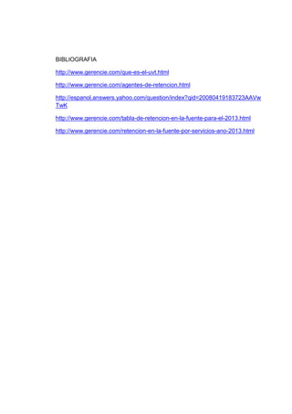 BIBLIOGRAFIA
http://www.gerencie.com/que-es-el-uvt.html
http://www.gerencie.com/agentes-de-retencion.html
http://espanol.answers.yahoo.com/question/index?qid=20080419183723AAVw
TwK
http://www.gerencie.com/tabla-de-retencion-en-la-fuente-para-el-2013.html
http://www.gerencie.com/retencion-en-la-fuente-por-servicios-ano-2013.html
 