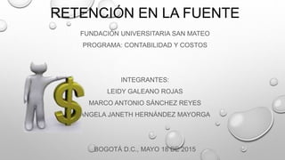 RETENCIÓN EN LA FUENTE
FUNDACIÓN UNIVERSITARIA SAN MATEO
PROGRAMA: CONTABILIDAD Y COSTOS
INTEGRANTES:
LEIDY GALEANO ROJAS
MARCO ANTONIO SÁNCHEZ REYES
ÁNGELA JANETH HERNÁNDEZ MAYORGA
BOGOTÁ D.C., MAYO 18 DE 2015
 