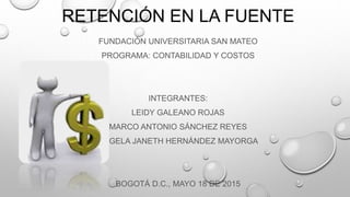 RETENCIÓN EN LA FUENTE
FUNDACIÓN UNIVERSITARIA SAN MATEO
PROGRAMA: CONTABILIDAD Y COSTOS
INTEGRANTES:
LEIDY GALEANO ROJAS
MARCO ANTONIO SÁNCHEZ REYES
ÁNGELA JANETH HERNÁNDEZ MAYORGA
BOGOTÁ D.C., MAYO 18 DE 2015
 