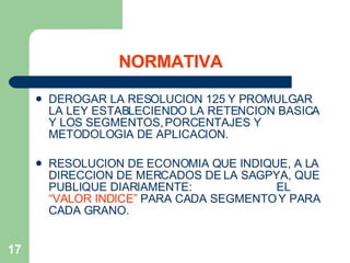 NORMATIVA DEROGAR LA RESOLUCION 125 Y PROMULGAR LA LEY ESTABLECIENDO LA RETENCION BASICA Y LOS SEGMENTOS, PORCENTAJES Y METODOLOGIA DE APLICACION. RESOLUCION DE ECONOMIA QUE INDIQUE, A LA DIRECCION DE MERCADOS DE LA SAGPYA, QUE PUBLIQUE DIARIAMENTE:  EL  “VALOR INDICE”  PARA CADA SEGMENTO Y PARA CADA GRANO. 